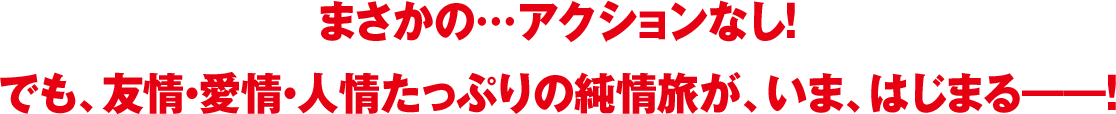 まさかの…アクションなし！でも、友情・愛情・人情たっぷりの純情旅が、いま、はじまる――！