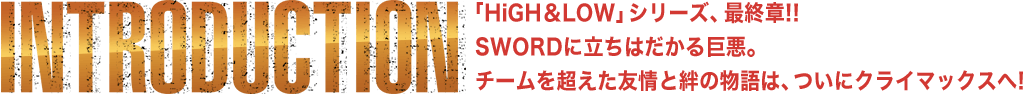 INTRODUCTION | 「HiGH＆LOW」シリーズ、最終章!! SWORDに立ちはだかる巨悪。チームを超えた友情と絆の物語は、ついにクライマックスへ!