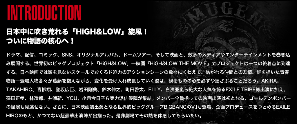 ドラマ、配信、コミック、SNS、オリジナルアルバム、ドームツアー、そして映画と、数多のメディアやエンターテインメントを巻き込み展開する、世界初のビッグプロジェクト「HiGH&LOW」―映画『HiGH&LOW THE MOVIE』でプロジェクトは一つの終着点に到達する。日本映画では類を見ないスケールでおくるド迫力のアクションシーンの数々にくわえて、紡がれる仲間との友情、絆を描いた青春物語―登場人物各々が葛藤を抱えながら、変化を受け入れ成長していく姿は、観るものの心を必ずや揺さぶることだろう。AKIRA、TAKAHIRO、青柳翔、登坂広臣、岩田剛典、鈴木伸之、町田啓太、ELLY、白濱亜嵐ら絶大な人気を誇るEXILE TRIBE総出演に加え、窪田正孝、林遣都、井浦新、YOU、小泉今日子ら実力派俳優陣が集結。メンバー全員揃っての映画出演は初となる、ゴールデンボンバーの怪演も見逃せない。さらに、日本映画初出演となる世界的ビッググループBIGBANGのV.Iも登場、企画プロデュースをつとめるEXILE HIROのもと、かつてない超豪華出演陣が出揃った。是非劇場でその熱を体感してもらいたい。