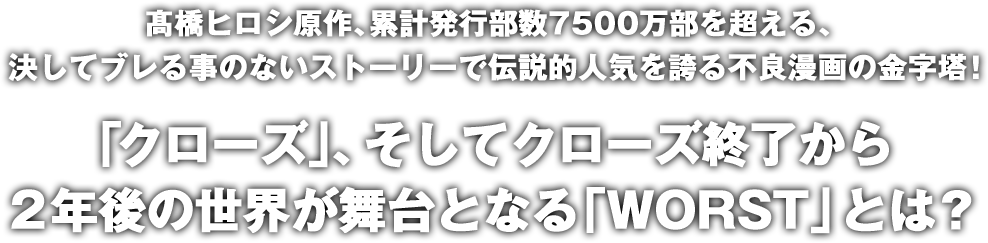 髙橋ヒロシ原作、累計発行部数7500万部を超える、決してブレる事のないストーリーで伝説的人気を誇る不良漫画の金字塔！「クローズ」、そしてクローズ終了から2年後の世界が舞台となる「WORST」とは？