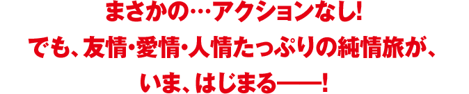 まさかの…アクションなし！でも、友情・愛情・人情たっぷりの純情旅が、いま、はじまる――！