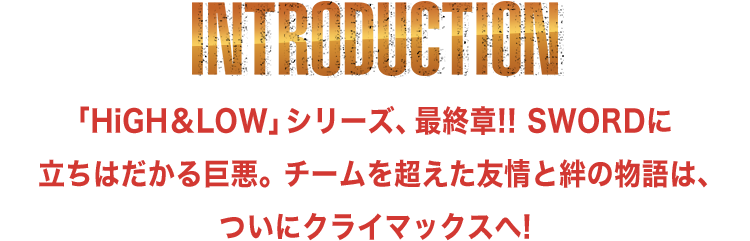 INTRODUCTION | 「HiGH＆LOW」シリーズ、最終章!! SWORDに立ちはだかる巨悪。チームを超えた友情と絆の物語は、ついにクライマックスへ!