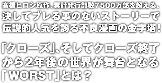 髙橋ヒロシ原作、累計発行部数7500万部を超える、決してブレる事のないストーリーで伝説的人気を誇る不良漫画の金字塔！「クローズ」、そしてクローズ終了から2年後の世界が舞台となる「WORST」とは？