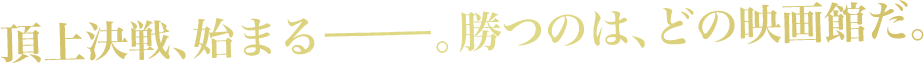 頂上決戦、始まるーーー。勝つのは、どの映画館だ。